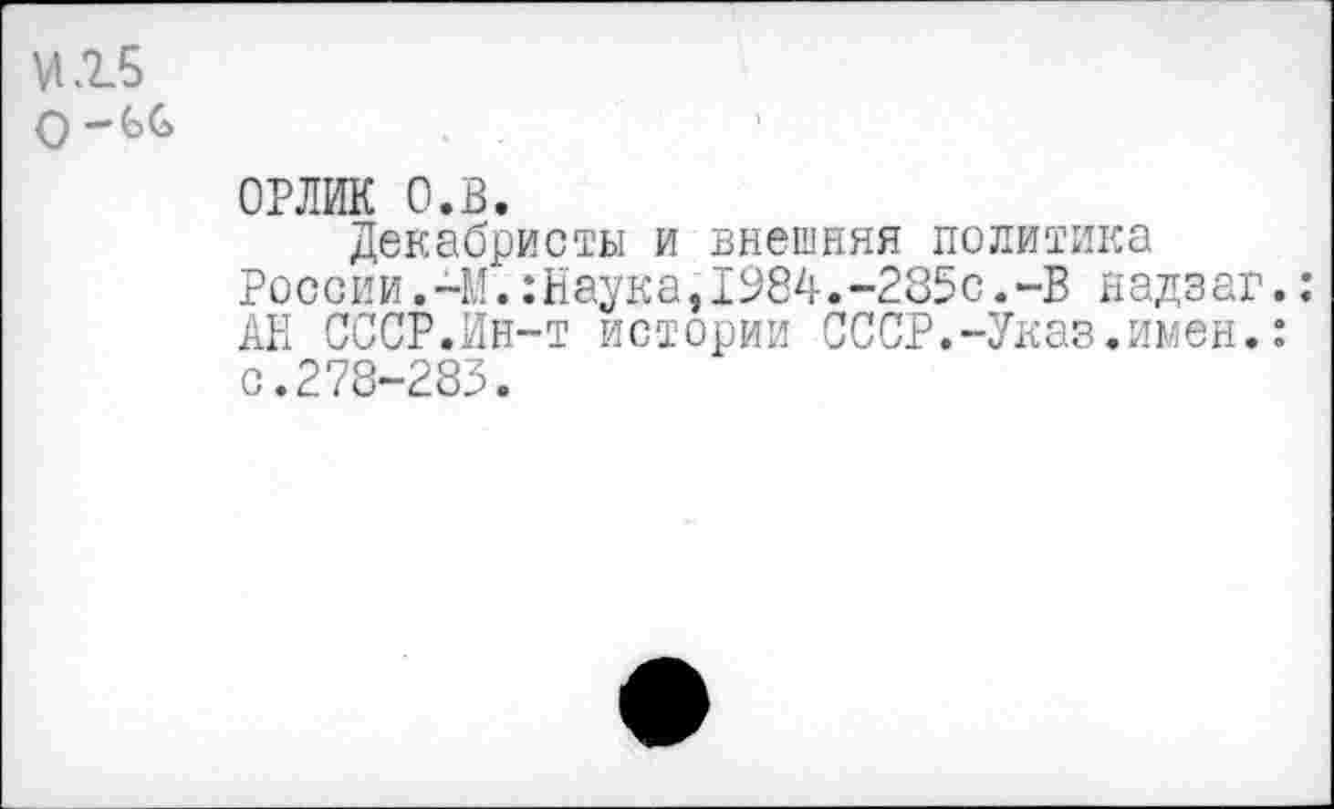 ﻿и. 15 о -бб
ОРЛИК О.в.
Декабристы и внешняя политика России.-М.:Наука,1984.-285с.-В н адз аг. АН СССР.Ин-т истории СССР.-Указ.имен.: с.278-283.